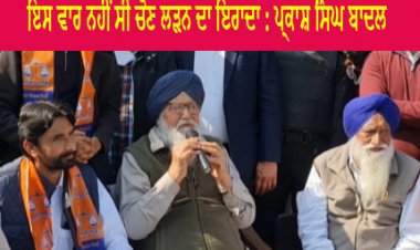 ਇਸ ਵਾਰ ਨਹੀਂ ਸੀ ਚੋਣ ਲੜਨ ਦਾ ਇਰਾਦਾ : ਪ੍ਰਕਾਸ਼ ਸਿੰਘ ਬਾਦਲ