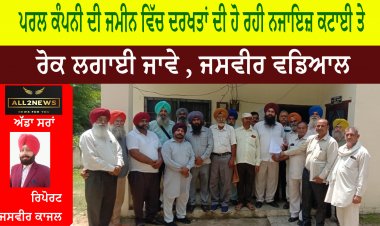 ਪਰਲ ਕੰਪਨੀ ਦੀ ਜਮੀਨ ਵਿੱਚ ਦਰਖਤਾਂ ਦੀ ਹੋ ਰਹੀ ਨਜਾਇਜ਼ ਕਟਾਈ ਤੇ ਰੋਕ ਲਗਾਈ ਜਾਵੇ , ਜਸਵੀਰ ਵਡਿਆਲ