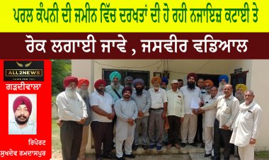 ਪਰਲ ਕੰਪਨੀ ਦੀ ਜਮੀਨ ਵਿੱਚ ਦਰਖਤਾਂ ਦੀ ਹੋ ਰਹੀ ਨਜਾਇਜ਼ ਕਟਾਈ ਤੇ ਰੋਕ ਲਗਾਈ ਜਾਵੇ , ਜਸਵੀਰ ਵਡਿਆਲ