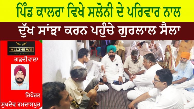 ਪਿੰਡ ਕਾਲਰਾ ਵਿਖੇ ਸਲੋਨੀ ਦੇ ਪਰਿਵਾਰ ਨਾਲ ਦੁੱਖ ਸਾਂਝਾ ਕਰਨ ਪਹੁੰਚੇ ਗੁਰਲਾਲ ਸੈਲਾ